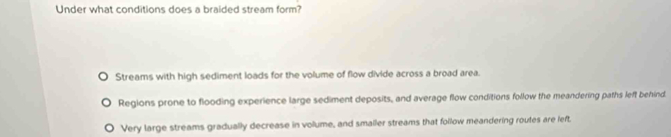 Under what conditions does a braided stream form?
Streams with high sediment loads for the volume of flow divide across a broad area.
Regions prone to flooding experience large sediment deposits, and average flow conditions follow the meandering paths left behind.
Very large streams gradually decrease in volume, and smaller streams that follow meandering routes are left.