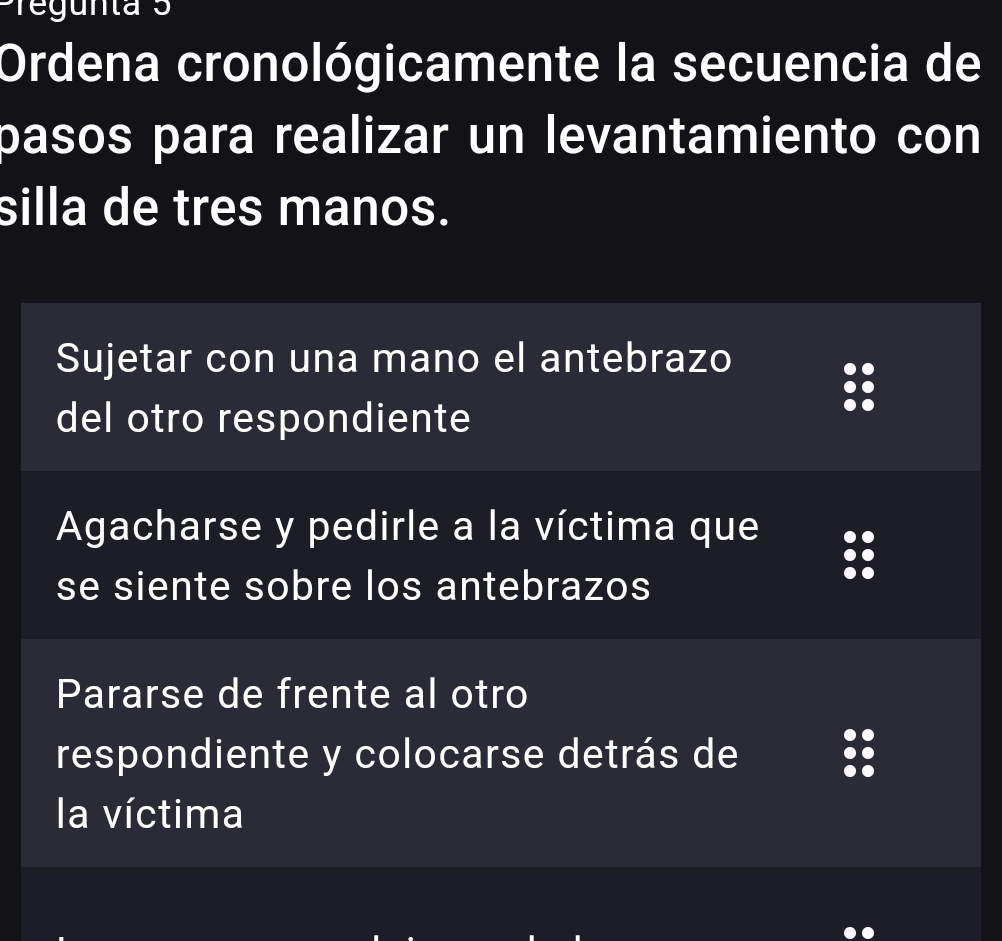 Pregunta 3
Ordena cronológicamente la secuencia de
pasos para realizar un levantamiento con
silla de tres manos.
Sujetar con una mano el antebrazo
del otro respondiente
Agacharse y pedirle a la víctima que
se siente sobre los antebrazos
Pararse de frente al otro
respondiente y colocarse detrás de
la víctima