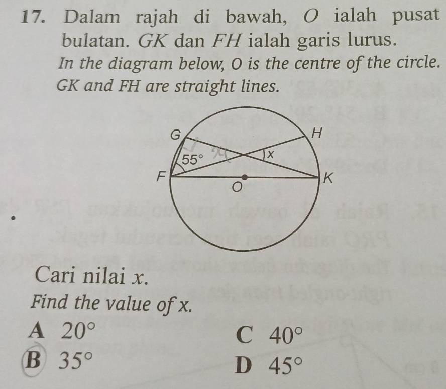 Dalam rajah di bawah, O ialah pusat
bulatan. GK dan FH ialah garis lurus.
In the diagram below, O is the centre of the circle.
GK and FH are straight lines.
Cari nilai x.
Find the value of x.
A 20°
C 40°
B 35°
D 45°