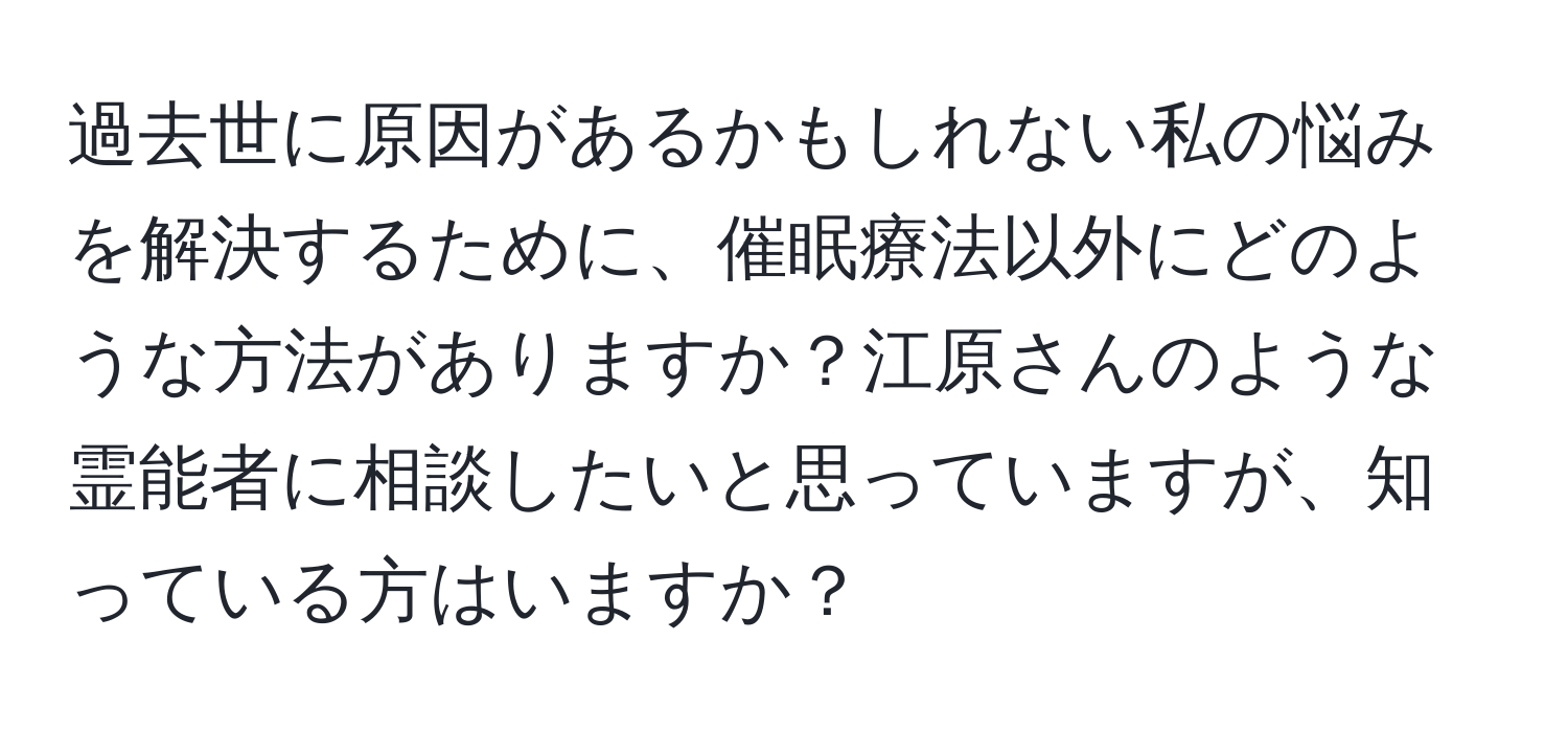 過去世に原因があるかもしれない私の悩みを解決するために、催眠療法以外にどのような方法がありますか？江原さんのような霊能者に相談したいと思っていますが、知っている方はいますか？