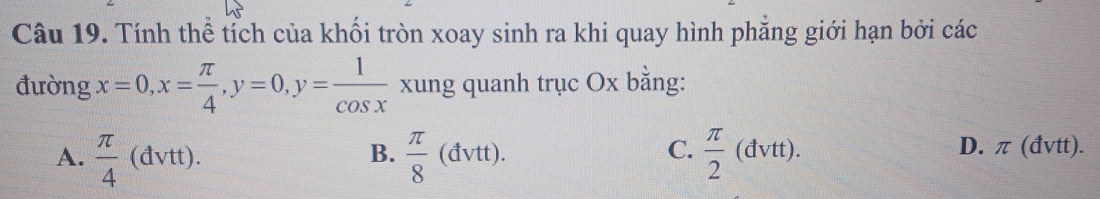 Tính thể tích của khối tròn xoay sinh ra khi quay hình phăng giới hạn bởi các
đường x=0, x= π /4 , y=0, y= 1/cos x  xung quanh trục Ox bằng:
C.
A.  π /4  (đvtt). B.  π /8 (dvtt).  π /2  (đvtt). D. π (đvtt).