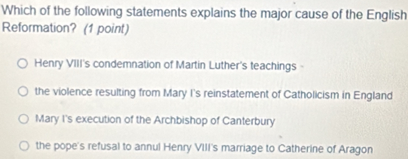 Which of the following statements explains the major cause of the English
Reformation? (1 point)
Henry VIII's condemnation of Martin Luther's teachings
the violence resulting from Mary I's reinstatement of Catholicism in England
Mary I's execution of the Archbishop of Canterbury
the pope's refusal to annul Henry VIII's marriage to Catherine of Aragon