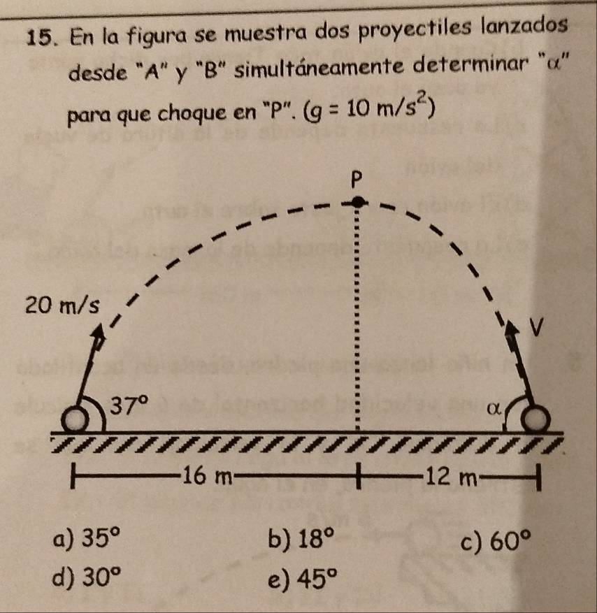 En la figura se muestra dos proyectiles lanzados
desde "A" y "B" simultáneamente determinar "α"
para que choque en "P". (g=10m/s^2)
P
20 m/s
V
37°
α
16 m 12 m
a) 35° b) 18° c) 60°
d) 30° e) 45°