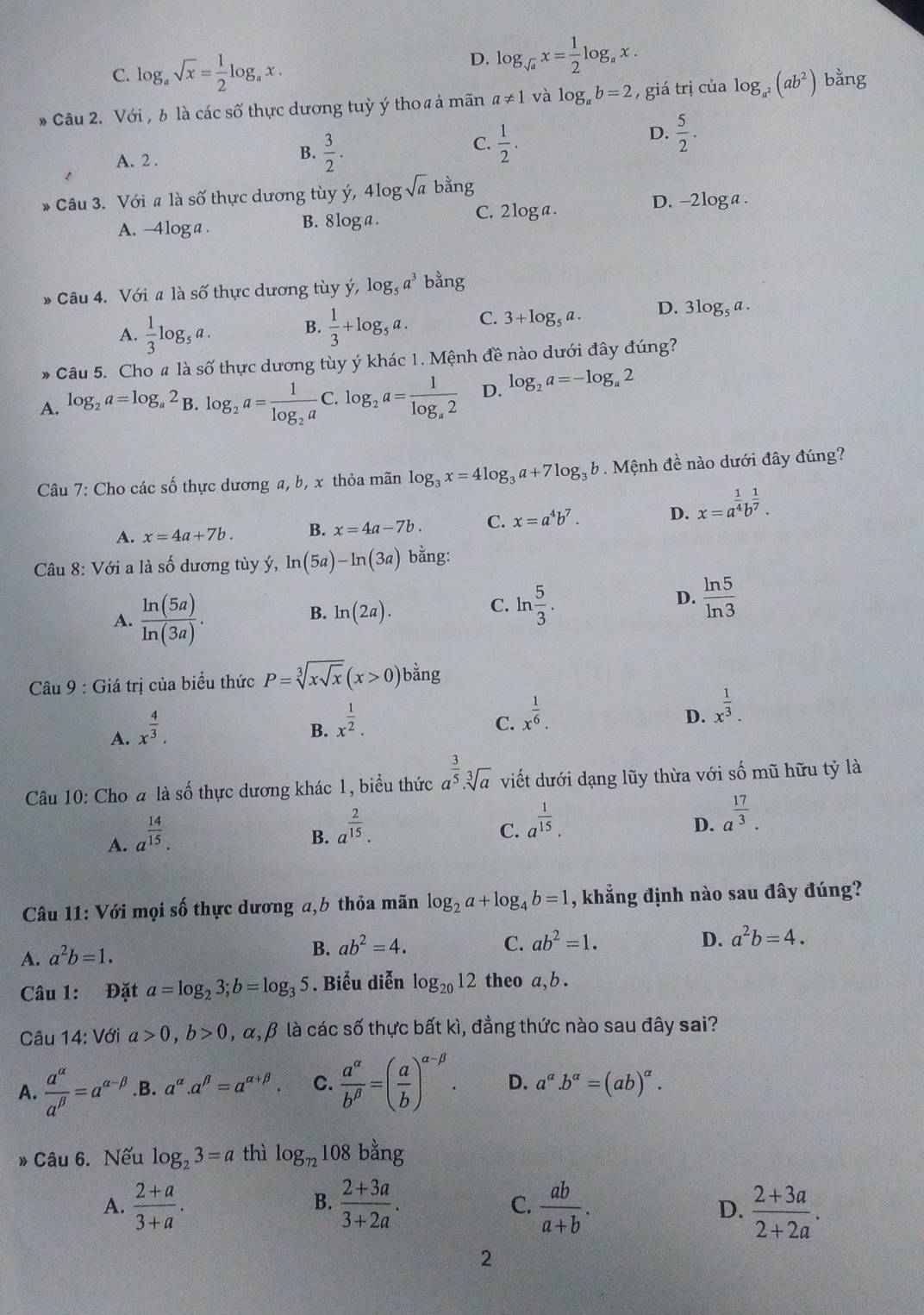 C. log _asqrt(x)= 1/2 log _ax
D. log _sqrt(a)x= 1/2 log _ax.
Câu 2. Với , b là các số thực dương tuỳ ý tho a ả mãn a!= 1 và log _ab=2 , giá trị của log _a^2(ab^2) bằng
A. 2 .
B.  3/2 .
C.  1/2 .
D.  5/2 .
* Câu 3. Với a là số thực dương tùy ý, 4log sqrt(a) bằng
A. --4loga . B. 8 log a .
C. 2 log a.
D. -2loga .
» Câu 4. Với a là số thực dương tùy ý, log _5a^3 bằng
A.  1/3 log _5a.
B.  1/3 +log _5a. C. 3+log _5a. D. 3log _5a.
* Câu 5. Cho # là số thực dương tùy ý khác 1. Mệnh đề nào dưới đây đúng?
A. log _2a=log _a2 B. log _2a=frac 1log _2aC. log _2a=frac 1log _a2 D. log _2a=-log _a2
Câu 7: Cho các số thực dương a, b, x thỏa mãn log _3x=4log _3a+7log _3b Mệnh đề nào dưới đây đúng?
A. x=4a+7b. B. x=4a-7b. C. x=a^4b^7. D. x=a^(frac 1)4b^(frac 1)7.
Câu 8: Với a là số dương tùy ý, ln (5a)-ln (3a) bằng:
A.  ln (5a)/ln (3a) .
B. ln (2a).
C. ln  5/3 .  ln 5/ln 3 
D.
Câu 9 : Giá trị của biểu thức P=sqrt[3](xsqrt x)(x>0) bằng
A. x^(frac 4)3.
B. x^(frac 1)2.
C. x^(frac 1)6.
D. x^(frac 1)3.
Câu 10: Cho a là số thực dương khác 1, biểu thức a^(frac 3)5.sqrt[3](a) viết dưới dạng lũy thừa với số mũ hữu tỷ là
A. a^(frac 14)15.
B. a^(frac 2)15.
C. a^(frac 1)15.
D. a^(frac 17)3.
Câu 11: Với mọi số thực dương a,b thỏa mãn log _2a+log _4b=1 , khẳng định nào sau đây đúng?
D.
A. a^2b=1.
B. ab^2=4. C. ab^2=1. a^2b=4.
Câu 1: Đặt a=log _23;b=log _35. Biểu diễn log _2012 theo a,b .
Câu 14: Với a>0,b>0 , α, β là các số thực bất kì, đẳng thức nào sau đây sai?
A.  a^(alpha)/a^(beta) =a^(alpha -beta).B. a^(alpha).a^(beta)=a^(alpha +beta). C.  a^(alpha)/b^(beta) =( a/b )^alpha -beta . D. a^(alpha).b^(alpha)=(ab)^alpha .
Câu 6. Nếu log _23=a thì log _72108 bằng
B.
A.  (2+a)/3+a .  (2+3a)/3+2a . C.  ab/a+b .  (2+3a)/2+2a .
D.
2