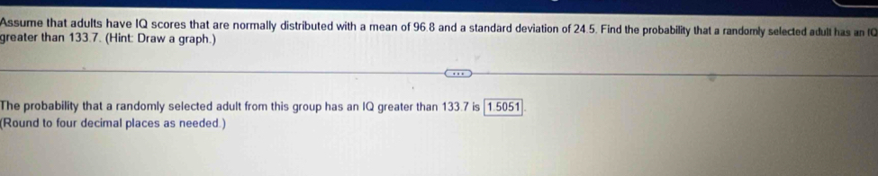 Assume that adults have IQ scores that are normally distributed with a mean of 96.8 and a standard deviation of 24.5. Find the probability that a randomly selected adult has an IC 
greater than 133.7. (Hint: Draw a graph.) 
The probability that a randomly selected adult from this group has an IQ greater than 133.7 is [1.5051
(Round to four decimal places as needed.)