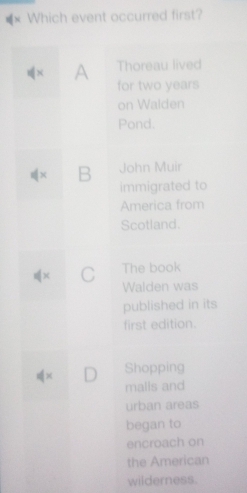 × Which event occurred first?
Thoreau lived
× A for two years
on Walden
Pond.
x B John Muir
immigrated to
America from
Scotland.
x C The book
Walden was
published in its
first edition.
Shopping
× 
malls and
urban areas
began to
encroach on
the American
wilderness.