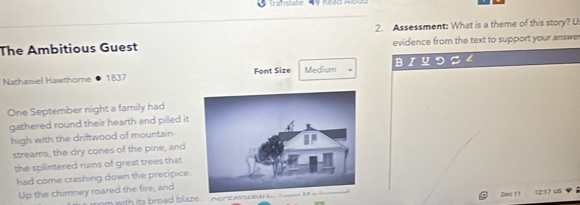Trahslate 
2. Assessment: What is a theme of this story? U 
The Ambitious Guest evidence from the text to support your answe 
B 
Nathaniel Hawthorne 1837 Font Size Medium 
One September night a family had 
gathered round their hearth and piled it 
high with the driftwood of mountain- 
streams, the dry cones of the pine, and 
the splintered ruins of great trees that 
had come crashing down the precipice. 
Up the chimney roared the fire, and 
with its broad blaze . 
Dec 11 
u s