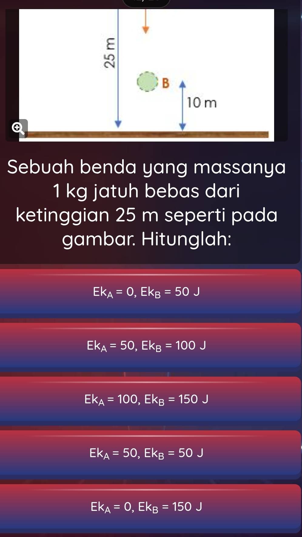 Sebuah benda yang massanya
1 kg jatuh bebas dari
ketinggian 25 m seperti pada
gambar. Hitunglah:
Ek_A=0, Ek_B=50J
Ek_A=50, Ek_B=100J
Ek_A=100, Ek_B=150J
Ek_A=50, Ek_B=50J
Ek_A=0, Ek_B=150J