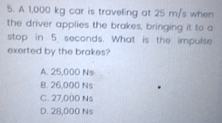 A 1,000 kg car is traveling at 25 m/s when
the driver applies the brakes, bringing it to a
stop in 5 seconds. What is the impulse
exerted by the brakes?
A. 25,000 Ns
B. 26,000 Ns
C. 27,000 Ns
D. 28,000 Ns