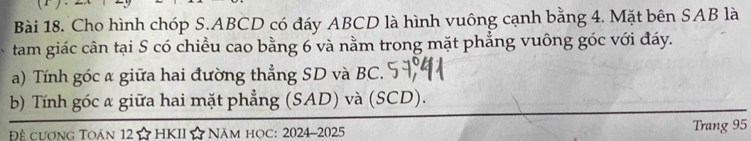 Cho hình chóp S. ABCD có đáy ABCD là hình vuông cạnh bằng 4. Mặt bên SAB là 
tam giác cân tại S có chiều cao bằng 6 và nằm trong mặt phẳng vuông góc với đáy. 
a) Tính góc a giữa hai đường thẳng SD và BC. 
b) Tính góc α giữa hai mặt phẳng (SAD) và (SCD). 
Đề cương Toán 12 ☆ HKII ☆ Năm học: 2024-2025 Trang 95