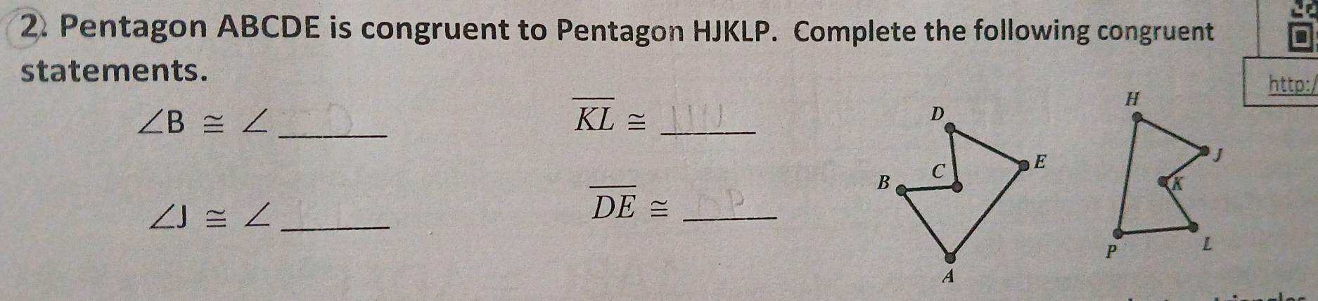 Pentagon ABCDE is congruent to Pentagon HJKLP. Complete the following congruent 
a 
statements. 
http:/ 
_ ∠ B≌ ∠
overline KL≌ _
D
B C
E
∠ J≌ ∠ _
overline DE≌ _ 
A