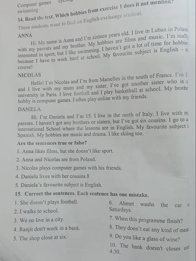 Computer games eyeng 
swimming 
14. Read the text. Which hobbies from exercise 1 does it not mention. 
These students want to find an English exchange student. 
ANNA 
Hi. My name is Anna and I’m sixteen years old. I live in Luban in Polan 
with my parents and my brother. My hobbies are films and music. I'm reall 
interested in sport, but I like swimming. I haven’t got a lot of time for hobbie 
because I have to work hard at school. My favourite subject is English - o 
course! 
NICOLAS 
Hello! I’m Nicolas and I’m from Marselles in the south of France. I’m l˙ 
and I live with my mum and my sister. I've got another sister who is a 
university in Paris. I love football and I play basketball at school. My brothe 
hobby is computer games. I often play online with my friends. 
DANIELA 
Hi. I'm Daniela and I'm 15. I live in the north of Italy. I live with my 
parents. I haven’t got any brothers or sisters, but I’ve got six cousins. I go to a 
international School where the lessons are in English. My favourite subjecti 
Spanish. My hobbies are music and drama. I like skiing too. 
Are the sentences true or false? 
1. Anna likes films, but she doesn’t like sport. 
2. Anna and Nicolas are from Poland. 
3. Nicolas plays computer games with his friends. 
4. Daniela lives with her cousins.8 
5. Daniela’s favourite subject is English. 
15. Correct the sentences. Each sentence has one mistake. 
1. She doesn’t plays football. 6. Ahmet washs the car 
2. I walks to school. 
Saturdays. 
3. We no live in a city. 
7. When this programme finish? 
4. Ranjit don't work in a bank. 8. They doen’t eat any kind of meat 
5. The shop close at six. 
9. Do you like a glass of wine? 
10. The bank doesn't closes un 
4.30.