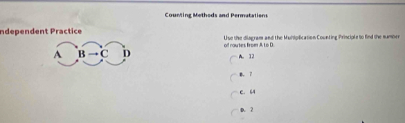 Counting Methods and Permutations
Independent Practice
Use the diagram and the Multiplication Counting Principle to find the number
A B C D of routes from A to D.
A. 12
B. 7
C. 64
D. 2