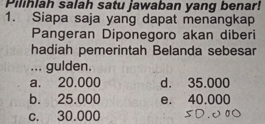 Pilihlah salah satu jawaban yang benar!
1. Siapa saja yang dapat menangkap
Pangeran Diponegoro akan diberi
hadiah pemerintah Belanda sebesar
... gulden.
a. 20.000 d. 35.000
b. 25.000 e. 40.000
c. 30.000