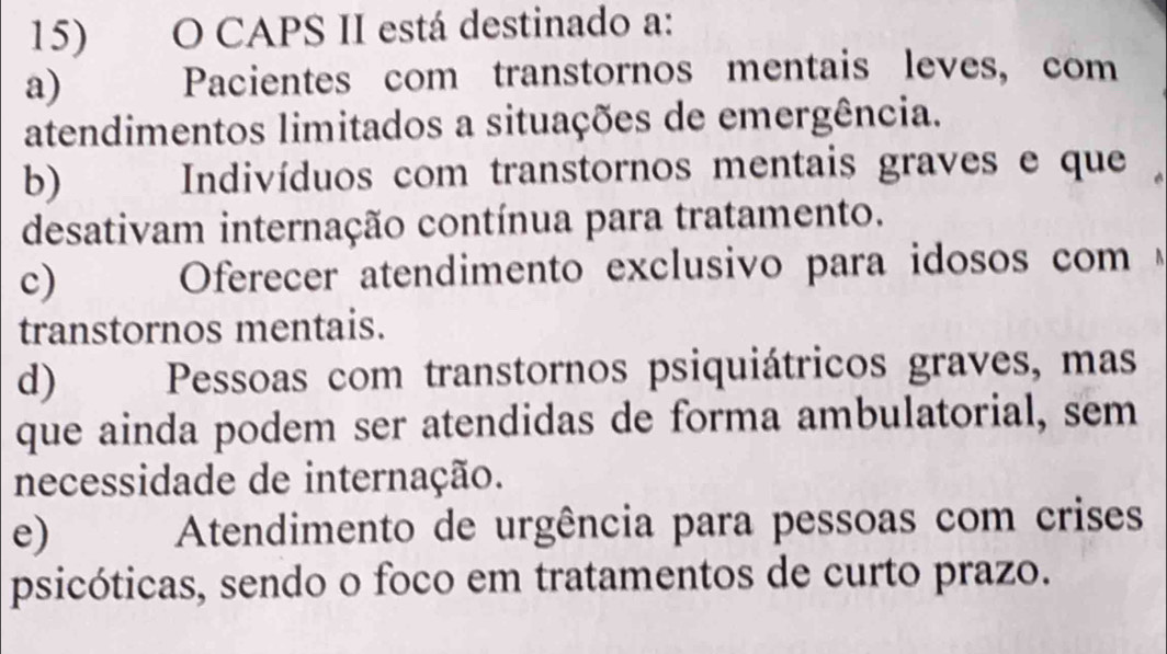 CAPS II está destinado a:
a) Pacientes com transtornos mentais leves, com
atendimentos limitados a situações de emergência.
b) Indivíduos com transtornos mentais graves e que
desativam internação contínua para tratamento.
c) Oferecer atendimento exclusivo para idosos com 
transtornos mentais.
d) Pessoas com transtornos psiquiátricos graves, mas
que ainda podem ser atendidas de forma ambulatorial, sem
necessidade de internação.
e) Atendimento de urgência para pessoas com crises
psicóticas, sendo o foco em tratamentos de curto prazo.