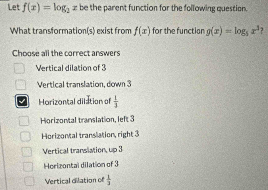 Let f(x)=log _2x be the parent function for the following question.
What transformation(s) exist from f(x) for the function g(x)=log _5x^3
Choose all the correct answers
Vertical dilation of 3
Vertical translation, down 3
Horizontal dilation of  1/3 
Horizontal translation, left 3
Horizontal translation, right 3
Vertical translation, up 3
Horizontal dilation of 3
Vertical dilation of  1/3 