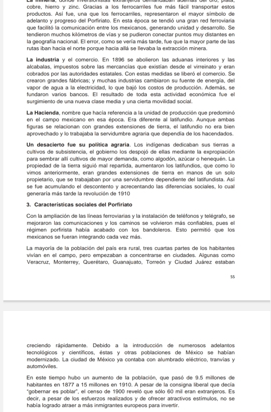 cobre, hierro y zinc. Gracias a los ferrocarriles fue más fácil transportar estos
productos. Así fue, una que los ferrocarriles, representaron el mayor símbolo de
adelanto y progreso del Porfiriato. En esta época se tendió una gran red ferroviaria
que facilitó la comunicación entre los mexicanos, generando unidad y desarrollo. Se
tendieron muchos kilómetros de vías y se pudieron conectar puntos muy distantes en
la geografía nacional. El error, como se vería más tarde, fue que la mayor parte de las
rutas iban hacia el norte porque hacia allá se llevaba la extracción minera.
La industria y el comercio. En 1896 se abolieron las aduanas interiores y las
alcabalas, impuestos sobre las mercancías que existían desde el virreinato y eran
cobrados por las autoridades estatales. Con estas medidas se liberó el comercio. Se
crearon grandes fábricas; y muchas industrias cambiaron su fuente de energía, del
vapor de agua a la electricidad, lo que bajó los costos de producción. Además, se
fundaron varios bancos. El resultado de toda esta actividad económica fue el
surgimiento de una nueva clase media y una cierta movilidad social.
La Hacienda, nombre que hacía referencia a la unidad de producción que predominó
en el campo mexicano en esa época. Era diferente al latifundio. Aunque ambas
figuras se relacionan con grandes extensiones de tierra, el latifundio no era bien
aprovechado y lo trabajaba la servidumbre agraria que dependía de los hacendados.
Un desacierto fue su política agraria. Los indígenas dedicaban sus tierras a
cultivos de subsistencia, el gobierno los despojó de ellas mediante la expropiación
para sembrar allí cultivos de mayor demanda, como algodón, azúcar o henequén. La
propiedad de la tierra siguió mal repartida, aumentaron los latifundios, que como lo
vimos anteriormente, eran grandes extensiones de tierra en manos de un solo
propietario, que se trabajaban por una servidumbre dependiente del latifundista. Así
se fue acumulando el descontento y acrecentando las diferencias sociales, lo cual
generaría más tarde la revolución de 1910
3. Características sociales del Porfiriato
Con la ampliación de las líneas ferroviarias y la instalación de teléfonos y telégrafo, se
mejoraron las comunicaciones y los caminos se volvieron más confiables, pues el
régimen porfirista había acabado con los bandoleros. Esto permitió que los
mexicanos se fueran integrando cada vez más.
La mayoría de la población del país era rural, tres cuartas partes de los habitantes
vivían en el campo, pero empezaban a concentrarse en ciudades. Algunas como
Veracruz, Monterrey, Querétaro, Guanajuato, Torreón y Ciudad Juárez estaban
55
creciendo rápidamente. Debido a la introducción de numerosos adelantos
tecnológicos y científicos, éstas y otras poblaciones de México se habían
modernizado. La ciudad de México ya contaba con alumbrado eléctrico, tranvías y
automóviles.
En este tiempo hubo un aumento de la población, que pasó de 9.5 millones de
habitantes en 1877 a 15 millones en 1910. A pesar de la consigna liberal que decía
'gobernar es poblar', el censo de 1900 reveló que sólo 60 mil eran extranjeros. Es
decir, a pesar de los esfuerzos realizados y de ofrecer atractivos estímulos, no se
había logrado atraer a más inmigrantes europeos para invertir.