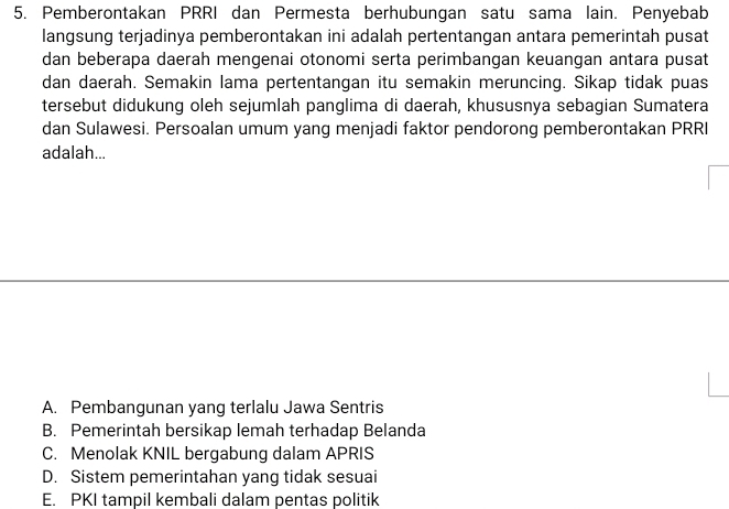 Pemberontakan PRRI dan Permesta berhubungan satu sama lain. Penyebab
langsung terjadinya pemberontakan ini adalah pertentangan antara pemerintah pusat
dan beberapa daerah mengenai otonomi serta perimbangan keuangan antara pusat
dan daerah. Semakin lama pertentangan itu semakin meruncing. Sikap tidak puas
tersebut didukung oleh sejumlah panglima di daerah, khususnya sebagian Sumatera
dan Sulawesi. Persoalan umum yang menjadi faktor pendorong pemberontakan PRRI
adalah...
A. Pembangunan yang terlalu Jawa Sentris
B. Pemerintah bersikap lemah terhadap Belanda
C. Menolak KNIL bergabung dalam APRIS
D. Sistem pemerintahan yang tidak sesuai
E. PKI tampil kembali dalam pentas politik