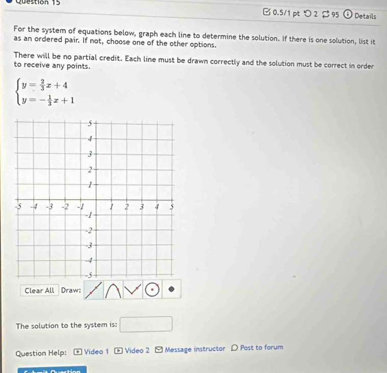 [ 0.5/1 pt つ 2 95 ① Details 
For the system of equations below, graph each line to determine the solution. If there is one solution, list it 
as an ordered pair. If not, choose one of the other options. 
There will be no partial credit. Each line must be drawn correctly and the solution must be correct in order 
to receive any points.
beginarrayl y= 2/3 x+4 y=- 1/3 x+1endarray.
Clear All Draw: 
The solution to the system is: □ 
Question Help: Video 1 * Video 2 - Message instructor D Post to forum