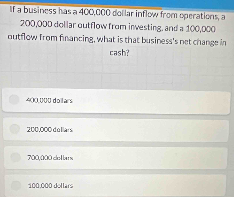 If a business has a 400,000 dollar inflow from operations, a
200,000 dollar outflow from investing, and a 100,000
outflow from financing, what is that business's net change in
cash?
400,000 dollars
200,000 dollars
700,000 dollars
100,000 dollars