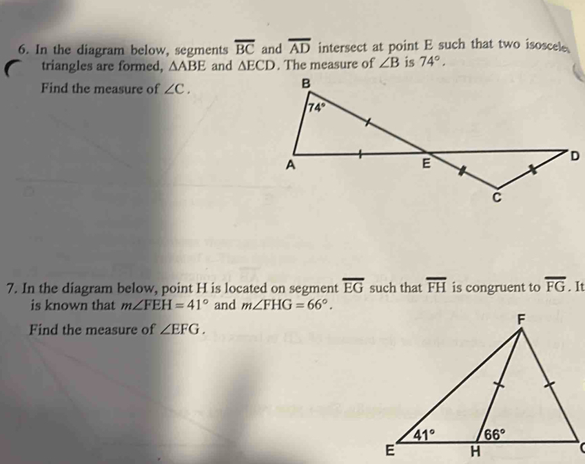 In the diagram below, segments overline BC and overline AD intersect at point E such that two isoscele
triangles are formed, △ ABE and △ ECD. The measure of ∠ B is 74°.
Find the measure of ∠ C.
7. In the diagram below, point H is located on segment overline EG such that overline FH is congruent to overline FG. It
is known that m∠ FEH=41° and m∠ FHG=66°.
Find the measure of ∠ EFG.
(