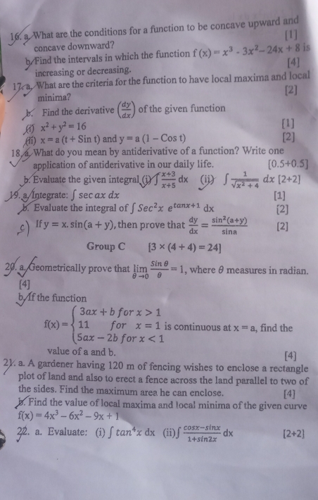 What are the conditions for a function to be concave upward and
concave downward? [1]
is
b Find the intervals in which the function f(x)=x^3-3x^2-24x+8 [4]
increasing or decreasing.
17. a. What are the criteria for the function to have local maxima and local
minima? [2]
b. Find the derivative ( dy/dx ) of the given function
x^2+y^2=16
[1]
(ií) x=a(t+Sint) and y=a(1-Cost) [2]
18, a. What do you mean by antiderivative of a function? Write one
application of antiderivative in our daily life. [0.5+0.5]
b. Evaluate the given integral (i) ∈t  (x+3)/x+5 dx (ii) ∈t  1/sqrt(x^2+4) dx[2+2]
19. a/Întegrate: ∫sec ɑx dx [1]
b. Evaluate the integral of ∈t Sec^2xe^(tan x+1) dx [2]
cIf y=x.sin (a+y) , then prove that  dy/dx = (sin^2(a+y))/sin a  [2]
Group C [3* (4+4)=24]
20. a. Geometrically prove that limlimits _θ to 0 sin θ /θ  =1 , where θ measures in radian.
[4]
b. If the function
f(x)=beginarrayl 3ax+bforx>1 11forx=1i 5ax-2bforx<1endarray. is continuous at x=a , find the
value of a and b. [4]
2). a. A gardener having 120 m of fencing wishes to enclose a rectangle
plot of land and also to erect a fence across the land parallel to two of
the sides. Find the maximum area he can enclose. [4]
b. Find the value of local maxima and local minima of the given curve
f(x)=4x^3-6x^2-9x+1
22. a. Evaluate: (i) ∈t tan^4xdx (ii) ∈t  (cos x-sin x)/1+sin 2x dx [2+2]