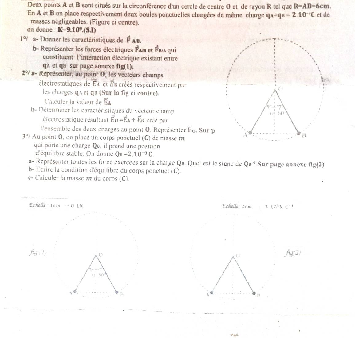 Deux points A et B sont situés sur la circonférence d'un cercle de centre O et de rayon R tel que R=AB=6cm.
En A et B on place respectivement deux boules ponctuelles chargées de même charge q_A=q_B=2.10^(-7)C et de
masses négligeables. (Figure ci contre).
on donne : K=9.10^9.(S.I)
1°/ a- Donner les caractéristiques de vector F_A/B.
b- Représenter les forces électriques Fab et vector E vʌ qui
constituent l'interaction électrique existant entre
qA et qB sur page annexe fig(1).
2°/ a- Représenter, au point O, les vecteurs champs
électrostatiques de vector E_A et vector E créés respectivement par
les charges qa et qв (Sur la fig ci contre).
Calculer la valeur de vector EA.
b- Déterminer les caractéristiques du vecteur champ
électrostatique résultant vector E_O=vector E_A+vector E_B créé par
l'ensemble des deux charges au point O. Représenter vector E_O Sur p
3°/ Au point O, on place un corps ponctuel (C) de masse m
qui porte une charge Q, il prend une position
d'équilibre stable. On donne Qo=2.10^(-8)C.
a- Représenter toutes les force exercées sur la charge Qo. Quel est le signe de Qo ? Sur page annexe fig(2)
b- Ecrire la condition d'équilibre du corps ponctuel (C).
c- Calculer la masse m du corps (C).
Echefle1cm-01N