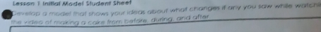 Lesson 1 Initial Model Student Sheet 
Develop a mode! that shows your ideas about what changes if any you saw while watchi 
the video of making a cake from before, during, and after