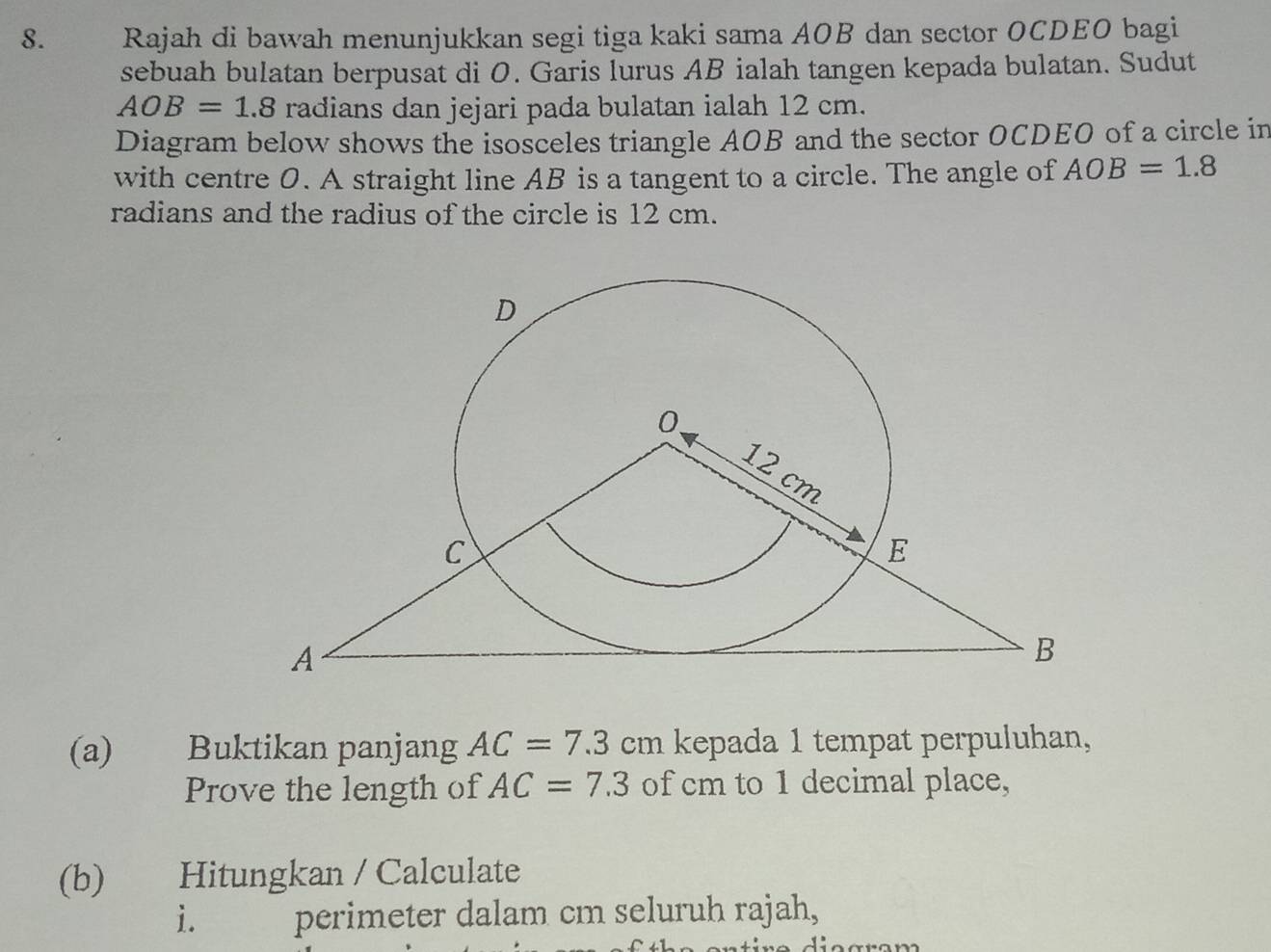 Rajah di bawah menunjukkan segi tiga kaki sama AOB dan sector OCDEO bagi 
sebuah bulatan berpusat di O. Garis lurus AB ialah tangen kepada bulatan. Sudut
AOB=1.8 radians dan jejari pada bulatan ialah 12 cm. 
Diagram below shows the isosceles triangle AOB and the sector OCDEO of a circle in 
with centre 0. A straight line AB is a tangent to a circle. The angle of AOB=1.8
radians and the radius of the circle is 12 cm. 
(a) Buktikan panjang AC=7.3cm kepada 1 tempat perpuluhan, 
Prove the length of AC=7.3 of cm to 1 decimal place, 
(b) Hitungkan / Calculate 
i. perimeter dalam cm seluruh rajah,