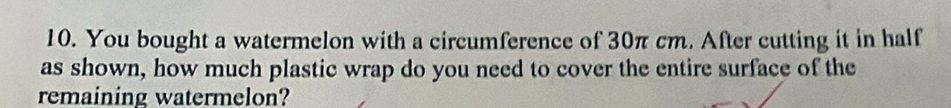 You bought a watermelon with a circumference of 30π cm. After cutting it in half 
as shown, how much plastic wrap do you need to cover the entire surface of the 
remaining watermelon?