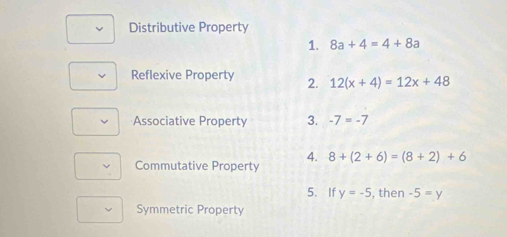 Distributive Property
1. 8a+4=4+8a
Reflexive Property 2. 12(x+4)=12x+48
Associative Property 3. -7=-7
4. 8+(2+6)=(8+2)+6
a Commutative Property
5. If y=-5 , then -5=y
Symmetric Property