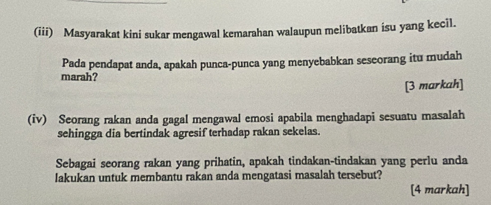 (iii) Masyarakat kini sukar mengawal kemarahan walaupun melibatkan isu yang kecil. 
Pada pendapat anda, apakah punca-punca yang menyebabkan sescorang itu mudah 
marah? 
[3 markah] 
(iv) Seorang rakan anda gagal mengawal emosi apabila menghadapi sesuatu masalah 
sehingga dia bertindak agresif terhadap rakan sekelas. 
Sebagai seorang rakan yang prihatin, apakah tindakan-tindakan yang perlu anda 
lakukan untuk membantu rakan anda mengatasi masalah tersebut? 
[4 markah]