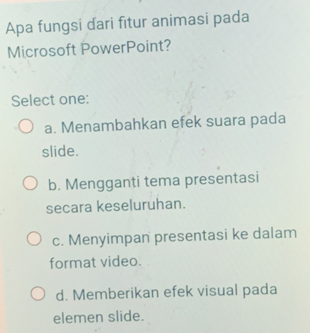 Apa fungsi dari fitur animasi pada
Microsoft PowerPoint?
Select one:
a. Menambahkan efek suara pada
slide.
b. Mengganti tema presentasi
secara keseluruhan.
c. Menyimpan presentasi ke dalam
format video.
d. Memberikan efek visual pada
elemen slide.