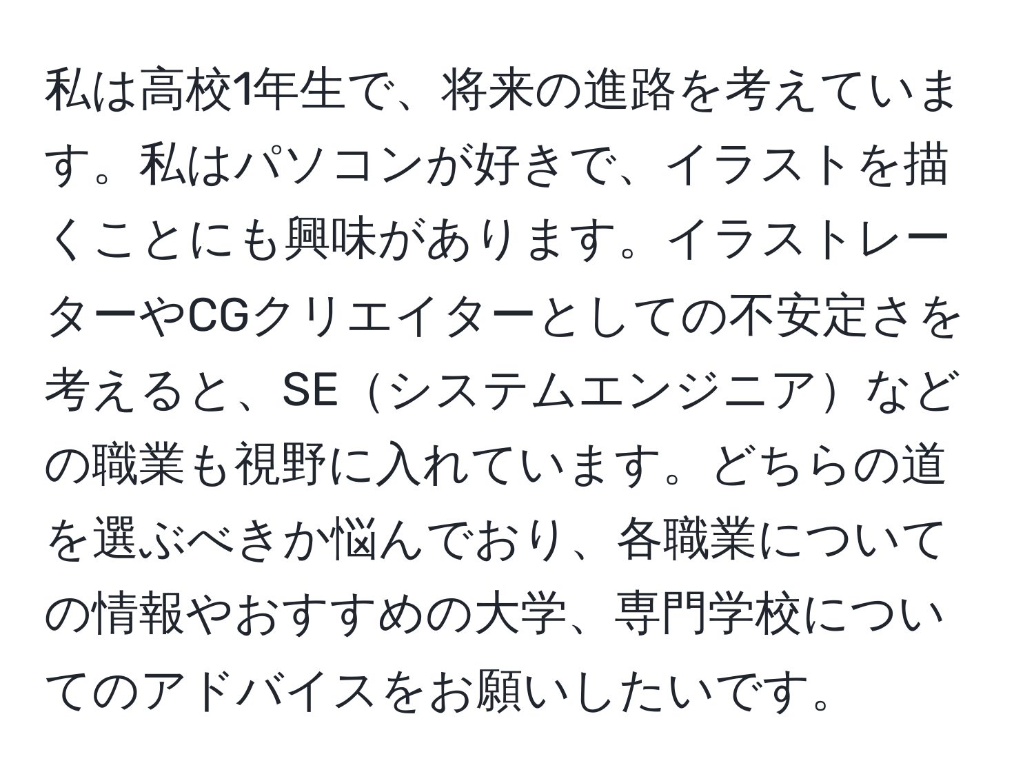私は高校1年生で、将来の進路を考えています。私はパソコンが好きで、イラストを描くことにも興味があります。イラストレーターやCGクリエイターとしての不安定さを考えると、SEシステムエンジニアなどの職業も視野に入れています。どちらの道を選ぶべきか悩んでおり、各職業についての情報やおすすめの大学、専門学校についてのアドバイスをお願いしたいです。