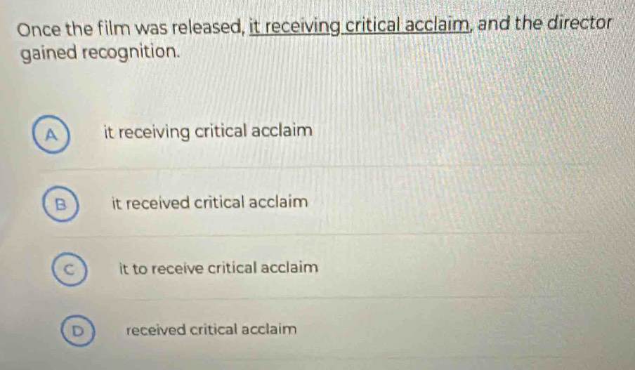Once the film was released, it receiving critical acclaim, and the director
gained recognition.
A it receiving critical acclaim
it received critical acclaim
C it to receive critical acclaim
D received critical acclaim