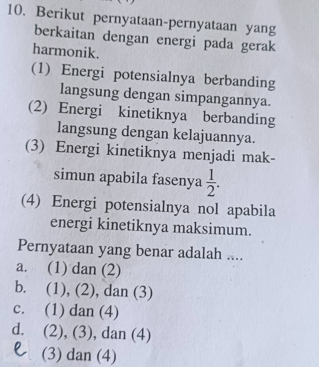 Berikut pernyataan-pernyataan yang
berkaitan dengan energi pada gerak
harmonik.
(1) Energi potensialnya berbanding
langsung dengan simpangannya.
(2) Energi kinetiknya berbanding
langsung dengan kelajuannya.
(3) Energi kinetiknya menjadi mak-
simun apabila fasenya  1/2 . 
(4) Energi potensialnya nol apabila
energi kinetiknya maksimum.
Pernyataan yang benar adalah ....
a. (1) dan (2)
b. (1), (2), dan (3)
c. (1) dan (4)
d. (2), (3), dan (4)
(3) dan (4)