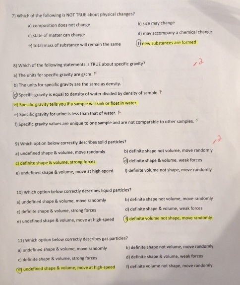 Which of the following is NOT TRUE about physical changes?
a) composition does not change b) size may change
c) state of matter can change d) may accompany a chemical change
e) total mass of substance will remain the same f) new substances are formed
8) Which of the following statements is TRUE about specific gravity?
a) The units for specific gravity are g/cm. F
b) The units for specific gravity are the same as density.
(c) Specific gravity is equal to density of water divided by density of sample. F
|d) Specific gravity tells you if a sample will sink or float in water.
e) Specific gravity for urine is less than that of water. F
f) Specific gravity values are unique to one sample and are not comparable to other samples. 
9) Which option below correctly describes solid particles?
a) undefined shape & volume, move randomly b) definite shape not volume, move randomly
c) definite shape & volume, strong forces d) definite shape & volume, weak forces
e) undefined shape & volume, move at high-speed f) definite volume not shape, move randomly
10) Which option below correctly describes liquid particles?
a) undefined shape & volume, move randomly b) definite shape not volume, move randomly
c) definite shape & volume, strong forces d) definite shape & volume, weak forces
e) undefined shape & volume, move at high-speed f) definite volume not shape, move randomly
11) Which option below correctly describes gas particles?
a) undefined shape & volume, move randomly b) definite shape not volume, move randomly
c) definite shape & volume, strong forces d) definite shape & volume, weak forces
e) undefined shape & volume, move at high-speed f) definite volume not shape, move randomly