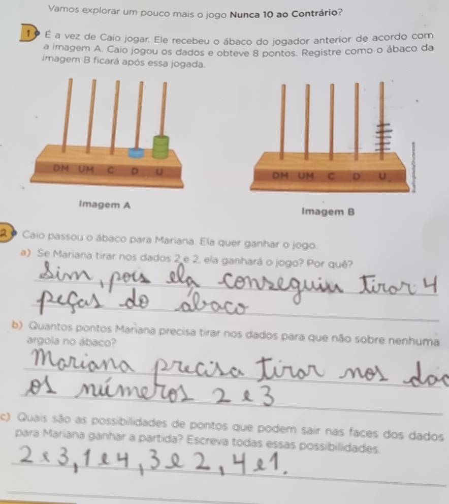 Vamos explorar um pouco mais o jogo Nunca 10 ao Contrário? 
1º É a vez de Caio jogar. Ele recebeu o ábaco do jogador anterior de acordo com 
a imagem A. Caio jogou os dados e obteve 8 pontos. Registre como o ábaco da 
imagem B ficará após essa jogada. 
Imagem A 
2 º Caio passou o ábaco para Mariana. Ela quer ganhar o jogo. 
a) Se Mariana tirar nos dados 2 e 2, ela ganhará o jogo? Por quê? 
_ 
_ 
b) Quantos pontos Mariana precisa tirar nos dados para que não sobre nenhuma 
argola no ábaco? 
_ 
_ 
c) Quais são as possibilidades de pontos que podem sair nas faces dos dados 
para Mariana ganhar a partida? Escreva todas essas possibilidades. 
_ 
_