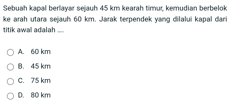 Sebuah kapal berlayar sejauh 45 km kearah timur, kemudian berbelok
ke arah utara sejauh 60 km. Jarak terpendek yang dilalui kapal dari
titik awal adalah ....
A. 60 km
B. 45 km
C. 75 km
D. 80 km