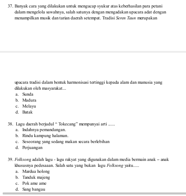 Banyak cara yang dilakukan untuk mengucap syukur atas keberhasilan para petani
dalam mengelola sawahnya, salah satunya dengan mengadakan upacara adat dengan
menampilkan musik dan tarian daerah setempat. Tradisi Seren Taun merupakan
upacara tradisi dalam bentuk harmonisasi tertinggi kepada alam dan manusia yang
dilakukan oleh masyarakat...
a. Sunda
b. Madura
c. Melayu
d. Batak
38. Lagu daerah berjudul “ Tokecang” mempunyai arti ......
a. Indahnya pemandangan.
b. Rindu kampung halaman.
c. Seseorang yang sedang makan æcara berlebihan
d. Perjuangan
39. Folksong adalah lagu - lagu rakyat yang digunakan dalam media bermain anak - anak
khususnya pedesaaan. Salah satu yang bukan lagu Folksong yaitu.....
a. Mardua holong
b. Tanduk majeng
c. Pok ame ame
d. Sang bangau