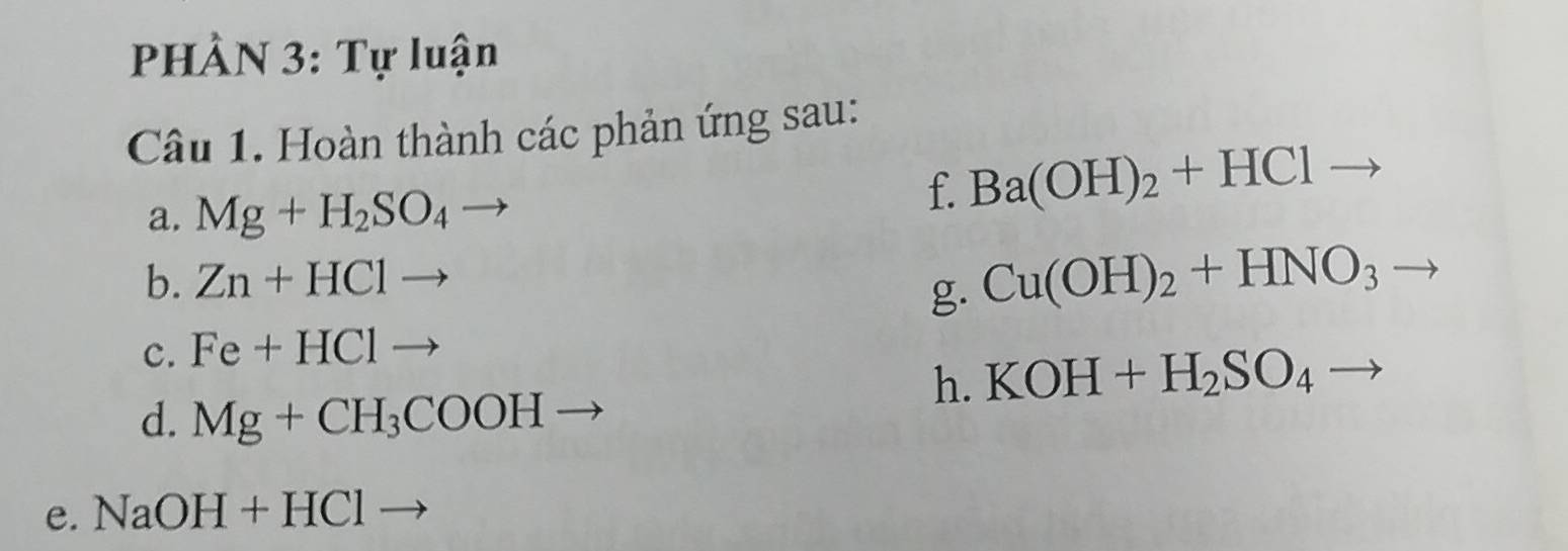 PHÀN 3: Tự luận 
Câu 1. Hoàn thành các phản ứng sau: 
a. Mg+H_2SO_4
f. Ba(OH)_2+HCl 1to
b. Zn+HClto
g. Cu(OH)_2+HNO_3
c. Fe+HClto
h. KOH+H_2SO_4
d. Mg+CH_3COOHto
e. NaOH+HCl -