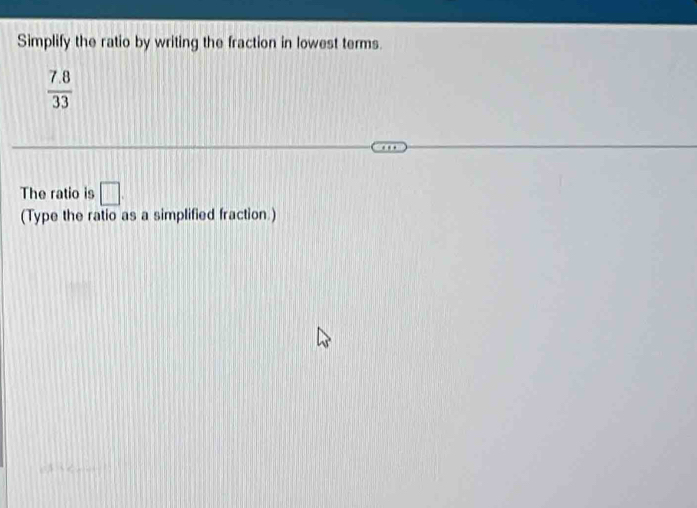 Simplify the ratio by writing the fraction in lowest terms.
 (7.8)/33 
The ratio is □ 
(Type the ratio as a simplified fraction.)