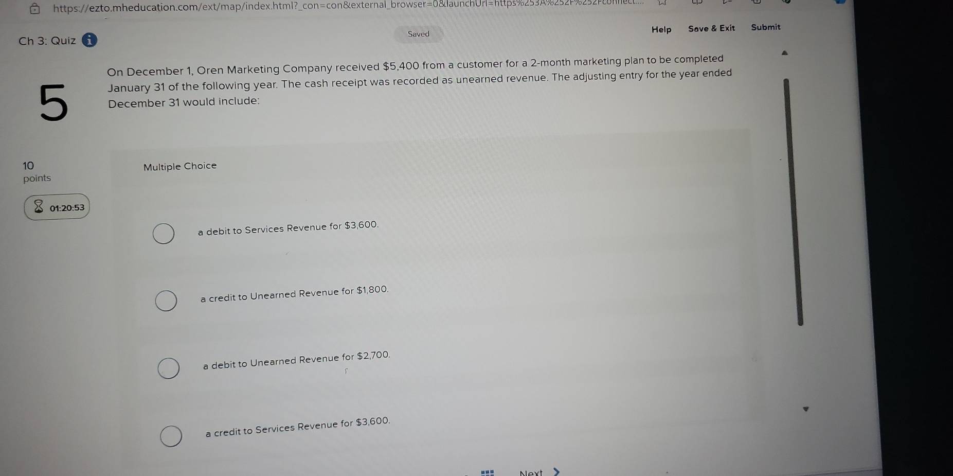 Ch 3: Quiz Saved Help Save & Exit Submit
On December 1, Oren Marketing Company received $5,400 from a customer for a 2-month marketing plan to be completed
January 31 of the following year. The cash receipt was recorded as unearned revenue. The adjusting entry for the year ended
5 December 31 would include:
10 Multiple Choice
points
01:20:53
a debit to Services Revenue for $3,600.
a credit to Unearned Revenue for $1,800.
a debit to Unearned Revenue for $2,700.
a credit to Services Revenue for $3,600.