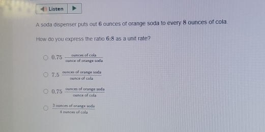 Listen
A soda dispenser puts out 6 ounces of orange soda to every 8 ounces of cola.
How do you express the ratio 6:8 as a unit rate?
0.75 cuncesofcola/cunceoforangesoda 
7.5 ouncesoforangesoda/ounceofcola 
0.75 ouncesoforangesoda/ounceofcole 
 3ouncesoforangesods/4ouncesofcole 