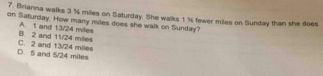 Brianna walks 3 ¾ miles on Saturday. She walks 1 % fewer miles on Sunday than she does
on Saturday. How many miles does she walk on Sunday?
A. 1 and 13/24 miles
B. 2 and 11/24 miles
C. 2 and 13/24 miles
D. 5 and 5/24 miles