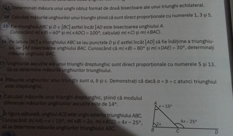 Determinaţi măsura unui unghi obtuz format de două bisectoare ale unui triunghi echilateral.
14 Calculați măsurile unghiurilor unui triunghi știind că sunt direct proporționale cu numerele 1, 3 și 5.
15 Fie triunghiul ABC și D∈ [BC] astfel încât [AD este bisectoarea unghiului A.
Cunoscând m(∠ B)=60° și m(∠ ADC)=100° , calculaţi m(∠ C)$im(∠ BAC).
16 Pe latura [BC] a triunghiului ABC se iau punctele D și E astfel încât [AD] să fie înălțime a triunghiu-
lui, iar [AE bisectoarea unghiului BAC. Cunoscând că m(*B)=80° și m(∠ DAE)=30° , determinaţi
măsura unghiuluì BAC.
17 Unghiurile ascuțite ale unui triunghi dreptunghic sunt direct proporționale cu numerele 5 și 13.
Să se determine măsurile unghiurilor triunghiului.
8 Măsurile unghiurilor unui triunghi sunt α, b și c. Demonstraţi că dacă a=b+c atunci triunghiul
este dreptunghic.
O Calculați măsurile unui triunghi dreptunghic, știind că modulul
diferenței măsurilor unghiurilor ascuțite este de 14°.
In figura alăturată, unghiul ACD este unghi exterior triunghiului ABC.
Cunoscând m(∠ A)=x+15°,m(∠ B)=2x,m(∠ ACD)=4x-25°,
să se determine măsurile unghiurilor triunghiului ABC.