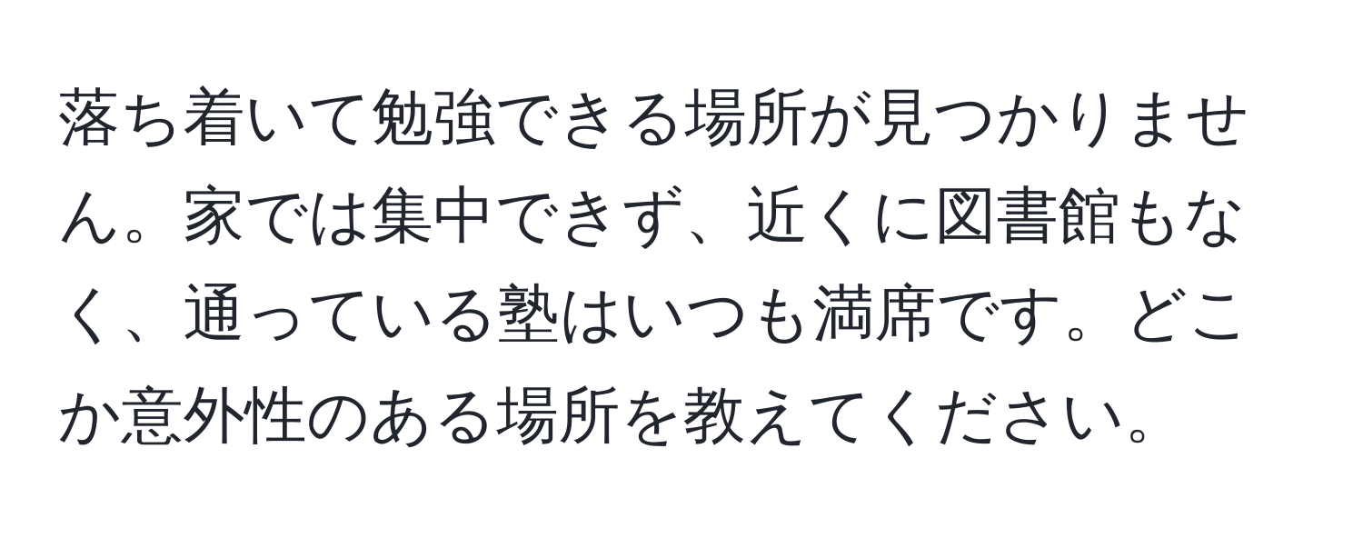 落ち着いて勉強できる場所が見つかりません。家では集中できず、近くに図書館もなく、通っている塾はいつも満席です。どこか意外性のある場所を教えてください。