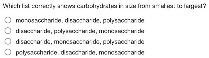 Which list correctly shows carbohydrates in size from smallest to largest?
monosaccharide, disaccharide, polysaccharide
disaccharide, polysaccharide, monosaccharide
disaccharide, monosaccharide, polysaccharide
polysaccharide, disaccharide, monosaccharide