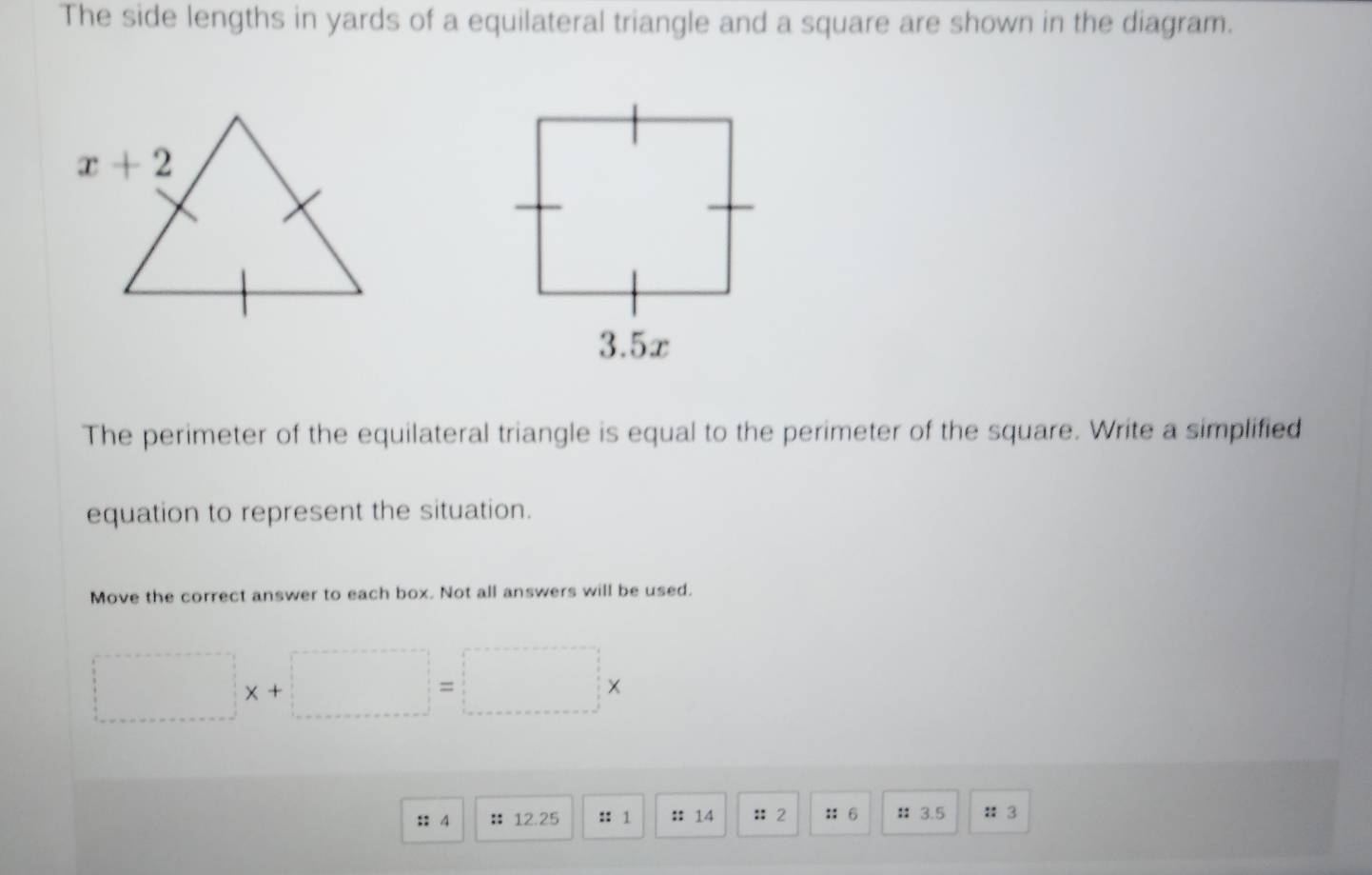 The side lengths in yards of a equilateral triangle and a square are shown in the diagram.
The perimeter of the equilateral triangle is equal to the perimeter of the square. Write a simplified
equation to represent the situation.
Move the correct answer to each box. Not all answers will be used.
□ x+□ =□ x
:: 4 :12.25 :: 1 ::14 ::2 :: 6 ： 3.5 : 3