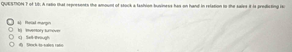 of 10: A ratio that represents the amount of stock a fashion business has on hand in relation to the sales it is predicting is
a) Retail margin
b) Inventory turnover
c) Sell-through
d) Stock-to-sales ratio